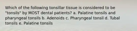 Which of the following tonsillar tissue is considered to be "tonsils" by MOST dental patients? a. Palatine tonsils and pharyngeal tonsils b. Adenoids c. Pharyngeal tonsil d. Tubal tonsils e. Palatine tonsils