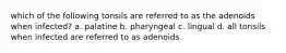 which of the following tonsils are referred to as the adenoids when infected? a. palatine b. pharyngeal c. lingual d. all tonsils when infected are referred to as adenoids