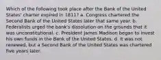 Which of the following took place after the Bank of the United States' charter expired in 1811? a. Congress chartered the Second Bank of the United States later that same year. b. Federalists urged the bank's dissolution on the grounds that it was unconstitutional. c. President James Madison began to invest his own funds in the Bank of the United States. d. It was not renewed, but a Second Bank of the United States was chartered five years later.