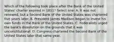 Which of the following took place after the Bank of the United States' charter expired in 1811? Select one: A. It was not renewed, but a Second Bank of the United States was chartered five years later. B. President James Madison began to invest his own funds in the Bank of the United States. C. Federalists urged the bank's dissolution on the grounds that it was unconstitutional. D. Congress chartered the Second Bank of the United States later that same year.