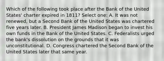 Which of the following took place after the Bank of the United States' charter expired in 1811? Select one: A. It was not renewed, but a Second Bank of the United States was chartered five years later. B. President James Madison began to invest his own funds in the Bank of the United States. C. Federalists urged the bank's dissolution on the grounds that it was unconstitutional. D. Congress chartered the Second Bank of the United States later that same year.