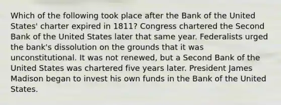 Which of the following took place after the Bank of the United States' charter expired in 1811? Congress chartered the Second Bank of the United States later that same year. Federalists urged the bank's dissolution on the grounds that it was unconstitutional. It was not renewed, but a Second Bank of the United States was chartered five years later. President James Madison began to invest his own funds in the Bank of the United States.