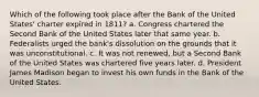 Which of the following took place after the Bank of the United States' charter expired in 1811? a. Congress chartered the Second Bank of the United States later that same year. b. Federalists urged the bank's dissolution on the grounds that it was unconstitutional. c. It was not renewed, but a Second Bank of the United States was chartered five years later. d. President James Madison began to invest his own funds in the Bank of the United States.