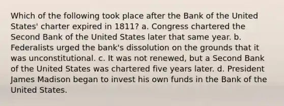 Which of the following took place after the Bank of the United States' charter expired in 1811? a. Congress chartered the Second Bank of the United States later that same year. b. Federalists urged the bank's dissolution on the grounds that it was unconstitutional. c. It was not renewed, but a Second Bank of the United States was chartered five years later. d. President James Madison began to invest his own funds in the Bank of the United States.