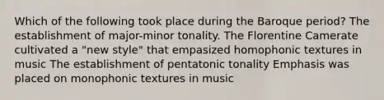 Which of the following took place during the Baroque period? The establishment of major-minor tonality. The Florentine Camerate cultivated a "new style" that empasized homophonic textures in music The establishment of pentatonic tonality Emphasis was placed on monophonic textures in music