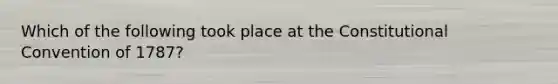 Which of the following took place at the Constitutional Convention of 1787?