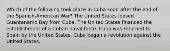 Which of the following took place in Cuba soon after the end of the Spanish-American War? The United States leased Guantanamo Bay from Cuba. The United States financed the establishment of a Cuban naval force. Cuba was returned to Spain by the United States. Cuba began a revolution against the United States.