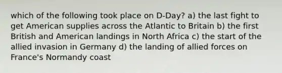 which of the following took place on D-Day? a) the last fight to get American supplies across the Atlantic to Britain b) the first British and American landings in North Africa c) the start of the allied invasion in Germany d) the landing of allied forces on France's Normandy coast