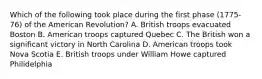 Which of the following took place during the first phase (1775-76) of the American Revolution? A. British troops evacuated Boston B. American troops captured Quebec C. The British won a significant victory in North Carolina D. American troops took Nova Scotia E. British troops under William Howe captured Philidelphia