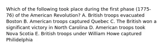 Which of the following took place during the first phase (1775-76) of the American Revolution? A. British troops evacuated Boston B. American troops captured Quebec C. The British won a significant victory in North Carolina D. American troops took Nova Scotia E. British troops under William Howe captured Philidelphia