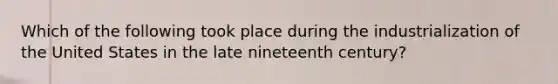 Which of the following took place during the industrialization of the United States in the late nineteenth century?