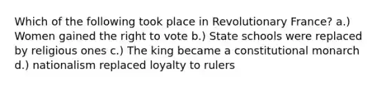 Which of the following took place in Revolutionary France? a.) Women gained the right to vote b.) State schools were replaced by religious ones c.) The king became a constitutional monarch d.) nationalism replaced loyalty to rulers