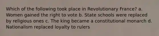 Which of the following took place in Revolutionary France? a. Women gained the right to vote b. State schools were replaced by religious ones c. The king became a constitutional monarch d. Nationalism replaced loyalty to rulers