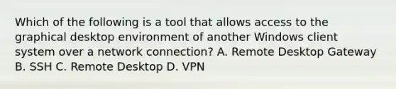 Which of the following is a tool that allows access to the graphical desktop environment of another Windows client system over a network connection? A. Remote Desktop Gateway B. SSH C. Remote Desktop D. VPN