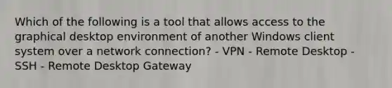 Which of the following is a tool that allows access to the graphical desktop environment of another Windows client system over a network connection? - VPN - Remote Desktop - SSH - Remote Desktop Gateway