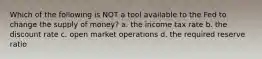 Which of the following is NOT a tool available to the Fed to change the supply of money? a. the income tax rate b. the discount rate c. open market operations d. the required reserve ratio
