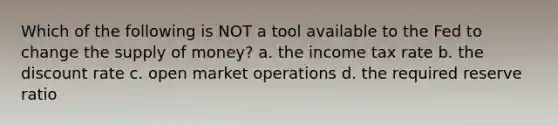 Which of the following is NOT a tool available to the Fed to change the supply of money? a. the income tax rate b. the discount rate c. open market operations d. the required reserve ratio