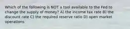 Which of the following is NOT a tool available to the Fed to change the supply of money? A) the income tax rate B) the discount rate C) the required reserve ratio D) open market operations