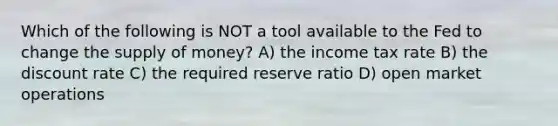 Which of the following is NOT a tool available to the Fed to change the supply of money? A) the income tax rate B) the discount rate C) the required reserve ratio D) open market operations