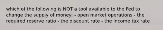 which of the following is NOT a tool available to the Fed to change the supply of money: - open market operations - the required reserve ratio - the discount rate - the income tax rate