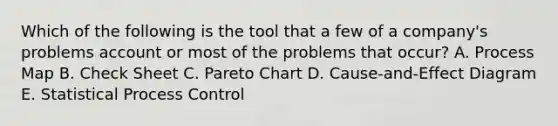 Which of the following is the tool that a few of a company's problems account or most of the problems that occur? A. Process Map B. Check Sheet C. Pareto Chart D. Cause-and-Effect Diagram E. Statistical Process Control