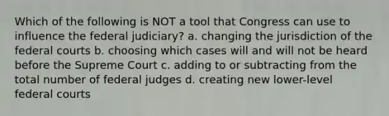 Which of the following is NOT a tool that Congress can use to influence the federal judiciary? a. changing the jurisdiction of the <a href='https://www.questionai.com/knowledge/kzzdxYQ4u6-federal-courts' class='anchor-knowledge'>federal courts</a> b. choosing which cases will and will not be heard before the Supreme Court c. adding to or subtracting from the total number of federal judges d. creating new lower-level federal courts