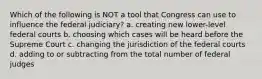 Which of the following is NOT a tool that Congress can use to influence the federal judiciary? a. creating new lower-level federal courts b. choosing which cases will be heard before the Supreme Court c. changing the jurisdiction of the federal courts d. adding to or subtracting from the total number of federal judges