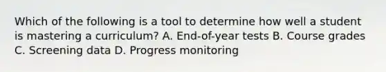 Which of the following is a tool to determine how well a student is mastering a​ curriculum? A. End-of-year tests B. Course grades C. Screening data D. Progress monitoring