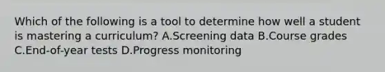 Which of the following is a tool to determine how well a student is mastering a​ curriculum? A.Screening data B.Course grades C.End-of-year tests D.Progress monitoring