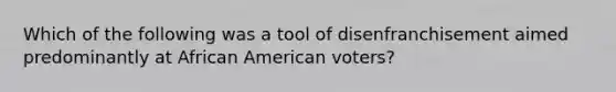 Which of the following was a tool of disenfranchisement aimed predominantly at African American voters?