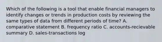 Which of the following is a tool that enable financial managers to identify changes or trends in production costs by reviewing the same types of data from different periods of time? A. comparative statement B. frequency ratio C. accounts-recievable summary D. sales-transactions log