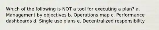 Which of the following is NOT a tool for executing a plan? a. Management by objectives b. Operations map c. Performance dashboards d. Single use plans e. Decentralized responsibility