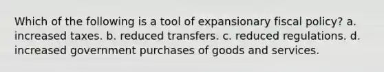 Which of the following is a tool of expansionary fiscal policy? a. increased taxes. b. reduced transfers. c. reduced regulations. d. increased government purchases of goods and services.