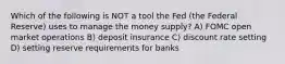 Which of the following is NOT a tool the Fed (the Federal Reserve) uses to manage the money supply? A) FOMC open market operations B) deposit insurance C) discount rate setting D) setting reserve requirements for banks