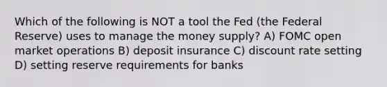 Which of the following is NOT a tool the Fed (the Federal Reserve) uses to manage the money supply? A) FOMC open market operations B) deposit insurance C) discount rate setting D) setting reserve requirements for banks