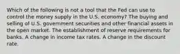 Which of the following is not a tool that the Fed can use to control the money supply in the U.S. economy? The buying and selling of U.S. government securities and other financial assets in the open market. The establishment of reserve requirements for banks. A change in income tax rates. A change in the discount rate.