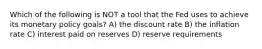 Which of the following is NOT a tool that the Fed uses to achieve its monetary policy goals? A) the discount rate B) the inflation rate C) interest paid on reserves D) reserve requirements