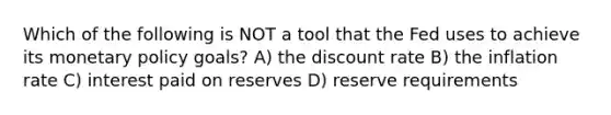 Which of the following is NOT a tool that the Fed uses to achieve its monetary policy goals? A) the discount rate B) the inflation rate C) interest paid on reserves D) reserve requirements