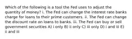 Which of the following is a tool the Fed uses to adjust the quantity of money? i. The Fed can change the interest rate banks charge for loans to their prime customers. ii. The Fed can change the discount rate on loans to banks. iii. The Fed can buy or sell government securities A) i only B) ii only C) iii only D) i and iii E) ii and iii