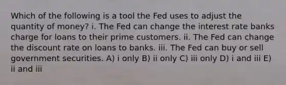 Which of the following is a tool the Fed uses to adjust the quantity of money? i. The Fed can change the interest rate banks charge for loans to their prime customers. ii. The Fed can change the discount rate on loans to banks. iii. The Fed can buy or sell government securities. A) i only B) ii only C) iii only D) i and iii E) ii and iii