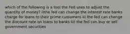 which of the following is a tool the Fed uses to adjust the quantity of money? i)the fed can change the interest rate banks charge for loans to their prime customers ii) the fed can change the discount rate on loans to banks iii) the fed can buy or sell government securities