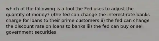 which of the following is a tool the Fed uses to adjust the quantity of money? i)the fed can change the interest rate banks charge for loans to their prime customers ii) the fed can change the discount rate on loans to banks iii) the fed can buy or sell government securities