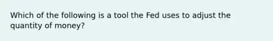 Which of the following is a tool the Fed uses to adjust the quantity of money?