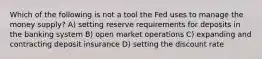 Which of the following is not a tool the Fed uses to manage the money supply? A) setting reserve requirements for deposits in the banking system B) open market operations C) expanding and contracting deposit insurance D) setting the discount rate