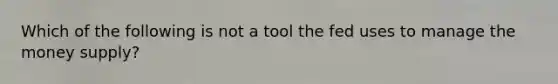 Which of the following is not a tool the fed uses to manage the money supply?