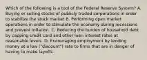 Which of the following is a tool of the Federal Reserve System? A. Buying or selling stocks of publicly traded corporations in order to stabilize the stock market B. Performing open market operations in order to stimulate the economy during recessions and prevent inflation. C. Reducing the burden of household debt by capping credit card and other loan interest rates at reasonable levels. D. Encouraging employment by lending money at a low ("discount") rate to firms that are in danger of having to make layoffs.