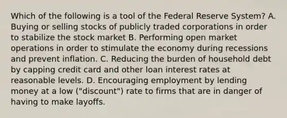 Which of the following is a tool of the Federal Reserve System? A. Buying or selling stocks of publicly traded corporations in order to stabilize the stock market B. Performing open market operations in order to stimulate the economy during recessions and prevent inflation. C. Reducing the burden of household debt by capping credit card and other loan interest rates at reasonable levels. D. Encouraging employment by lending money at a low ("discount") rate to firms that are in danger of having to make layoffs.