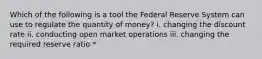 Which of the following is a tool the Federal Reserve System can use to regulate the quantity of money? i. changing the discount rate ii. conducting open market operations iii. changing the required reserve ratio *