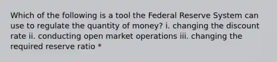 Which of the following is a tool the Federal Reserve System can use to regulate the quantity of money? i. changing the discount rate ii. conducting open market operations iii. changing the required reserve ratio *