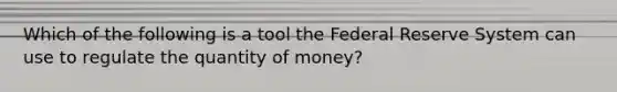 Which of the following is a tool the Federal Reserve System can use to regulate the quantity of money?